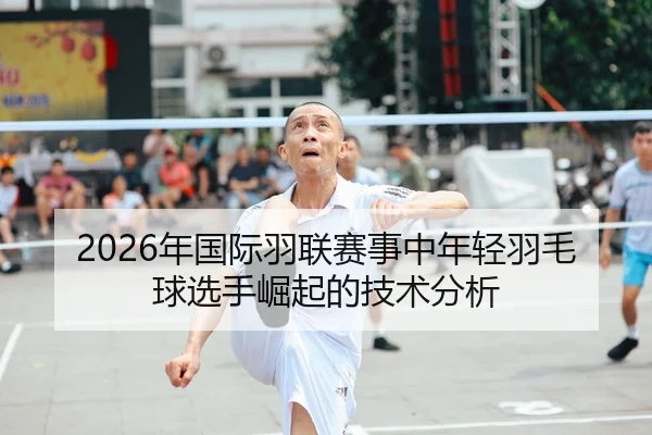 2026年国际羽联赛事中年轻羽毛球选手崛起的技术分析
