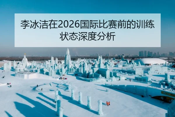 李冰洁在2026国际比赛前的训练状态深度分析